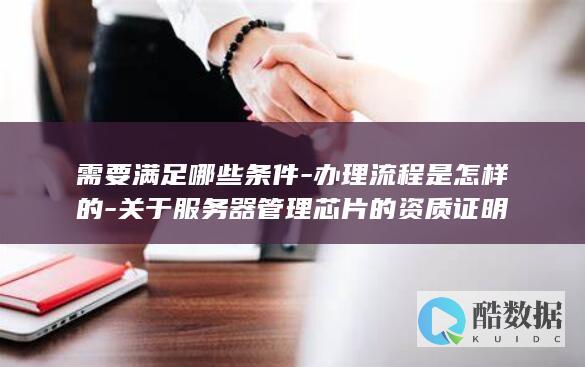 需要满足哪些条件-办理流程是怎样的-关于服务器管理芯片的资质证明