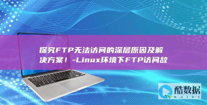 探究FTP无法访问的深层原因及解决方案！-Linux环境下FTP访问故障