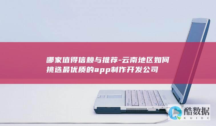 哪家值得信赖与推荐-云南地区如何挑选最优质的app制作开发公司
