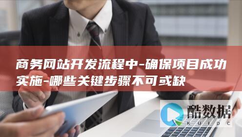商务网站开发流程中-确保项目成功实施-哪些关键步骤不可或缺