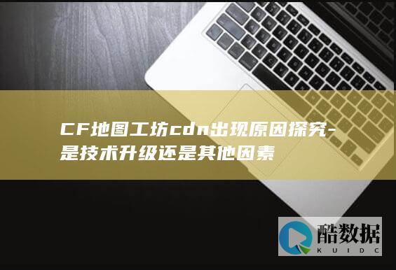 CF地图工坊cdn出现原因探究-是技术升级还是其他因素