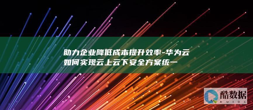 助力企业降低成本提升效率-华为云如何实现云上云下安全方案统一