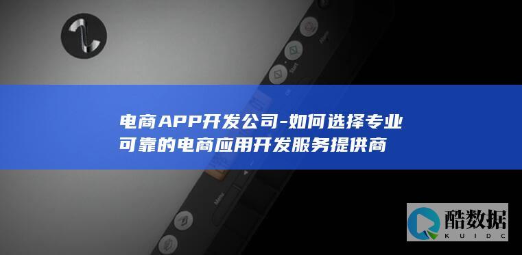 电商APP开发公司-如何选择专业可靠的电商应用开发服务提供商