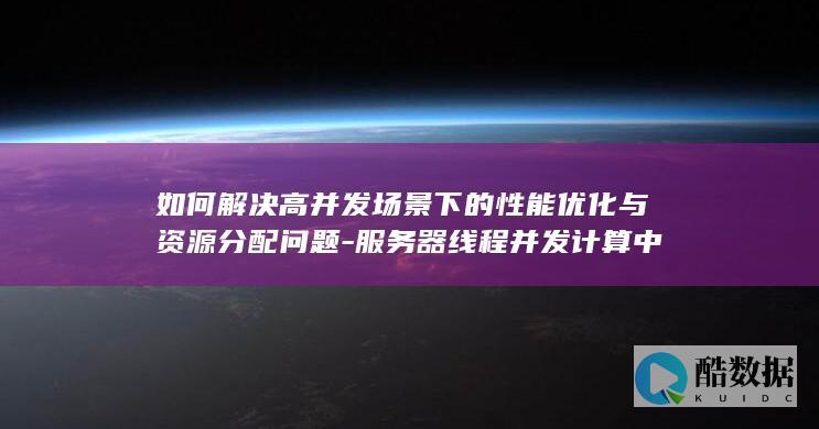 如何解决高并发场景下的性能优化与资源分配问题-服务器线程并发计算中