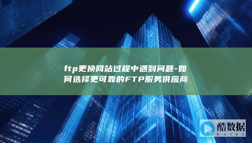 ftp更换网站过程中遇到问题-如何选择更可靠的FTP服务供应商