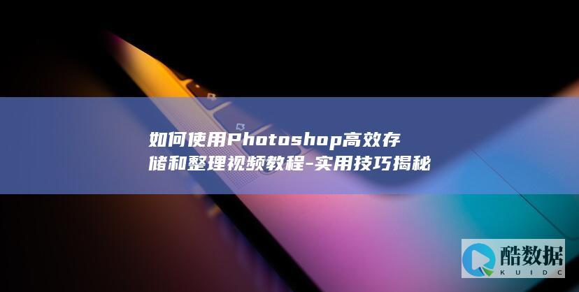 如何使用Photoshop高效存储和整理视频教程-实用技巧揭秘