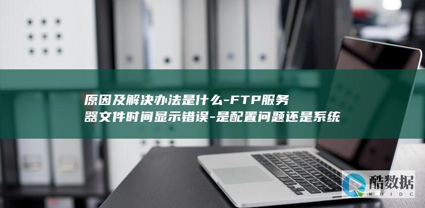 原因及解决办法是什么-FTP服务器文件时间显示错误-是配置问题还是系统故障