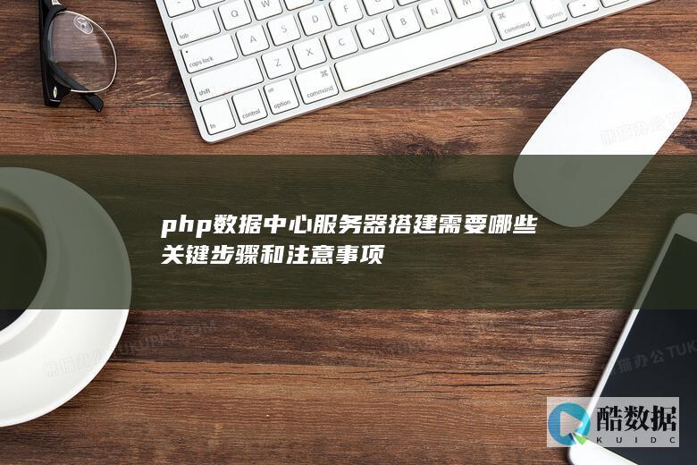php数据中心服务器搭建需要哪些关键步骤和注意事项