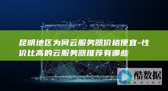 昆明地区为何云服务器价格便宜-性价比高的云服务器推荐有哪些