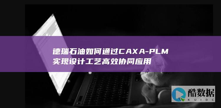 德瑞石油如何通过CAXA-PLM实现设计工艺高效协同应用
