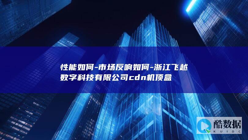 性能如何-市场反响如何-浙江飞越数字科技有限公司cdn机顶盒