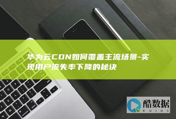 华为云CDN如何覆盖主流场景-实现用户流失率下降的秘诀