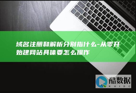 域名注册和解析分别指什么-从零开始建网站具体要怎么操作