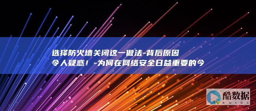 选择防火墙关闭这一做法-背后原因令人疑惑！-为何在网络安全日益重要的今天