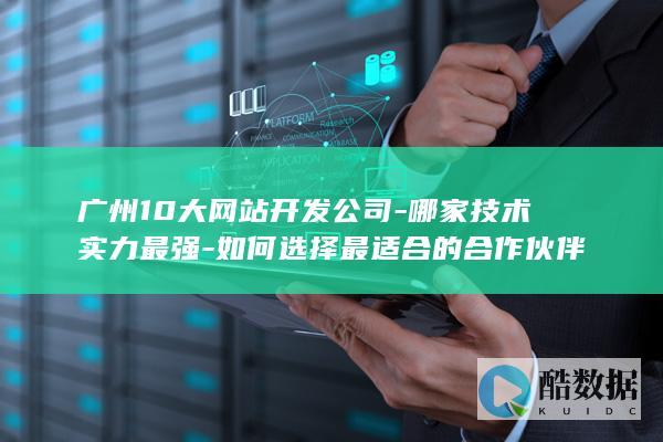 广州10大网站开发公司-哪家技术实力最强-如何选择最适合的合作伙伴