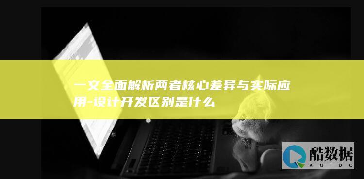 一文全面解析两者核心差异与实际应用-设计开发区别是什么