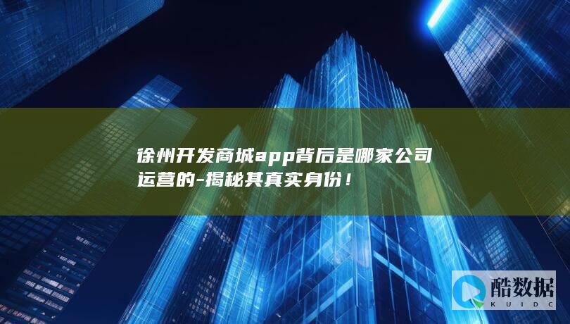 徐州开发商城app背后是哪家公司运营的-揭秘其真实身份！