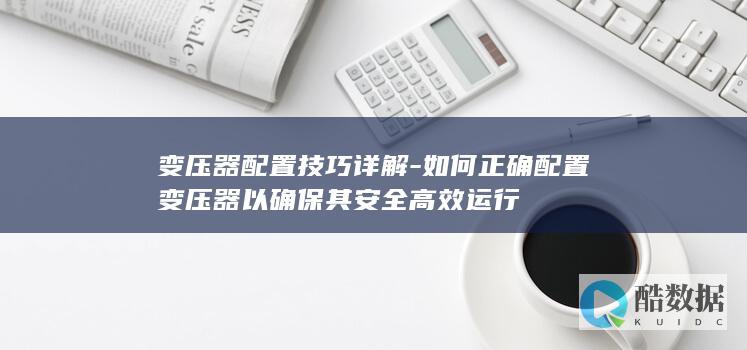变压器配置技巧详解-如何正确配置变压器以确保其安全高效运行