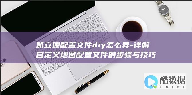 凯立德配置文件diy怎么弄-详解自定义地图配置文件的步骤与技巧