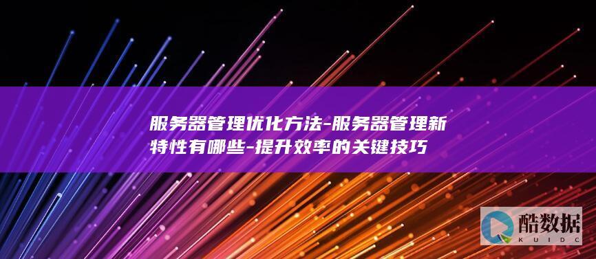 服务器管理优化方法-服务器管理新特性有哪些-提升效率的关键技巧