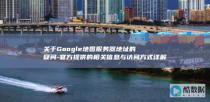 关于Google地图服务器地址的疑问-官方提供的相关信息与访问方式详解