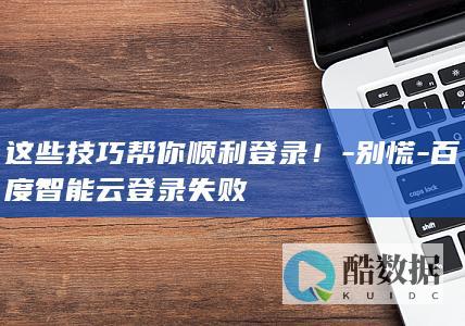 这些技巧帮你顺利登录!-别慌-百度智能云登录失败