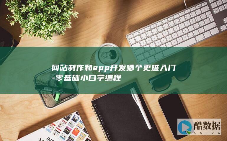 网站制作和app开发哪个更难入门-零基础小白学编程