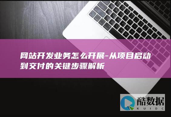 网站开发业务怎么开展-从项目启动到交付的关键步骤解析