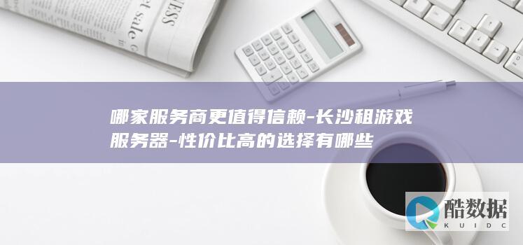 哪家服务商更值得信赖-长沙租游戏服务器-性价比高的选择有哪些