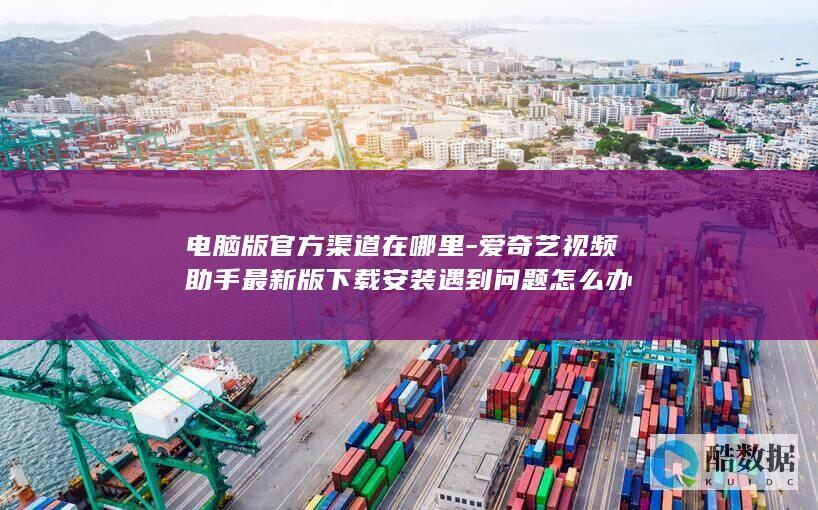电脑版官方渠道在哪里-爱奇艺视频助手最新版下载安装遇到问题怎么办