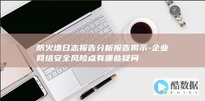 防火墙日志报告分析报告揭示-企业网络安全风险点有哪些疑问