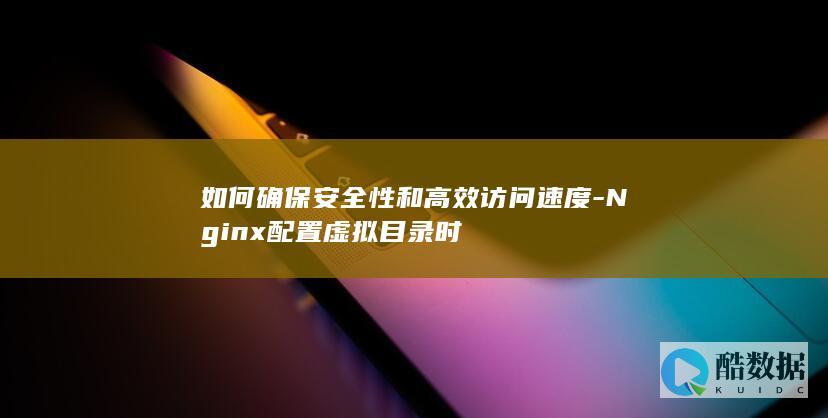 如何确保安全性和高效访问速度-Nginx配置虚拟目录时