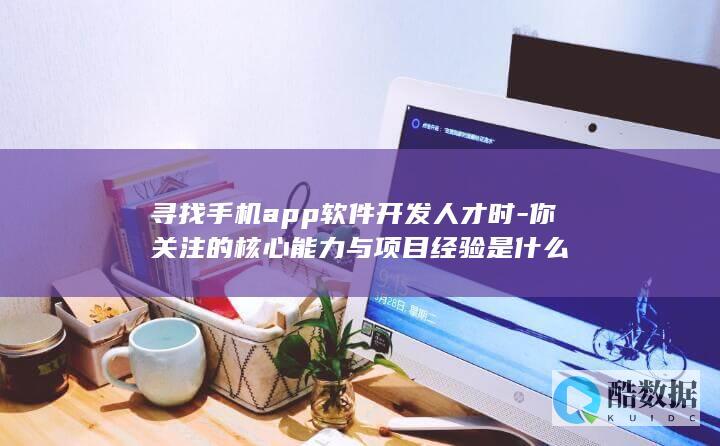 寻找手机app软件开发人才时-你关注的核心能力与项目经验是什么