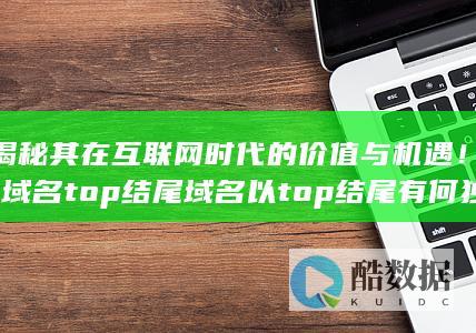 揭秘其在互联网时代的价值与机遇！-域名top结尾域名以top结尾有何独特优势