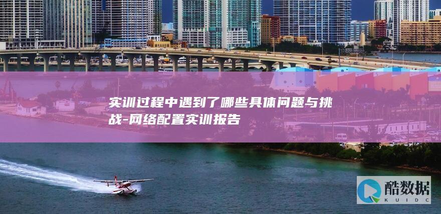 实训过程中遇到了哪些具体问题与挑战-网络配置实训报告