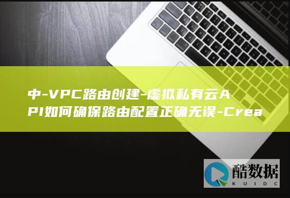 中-VPC路由创建-虚拟私有云API如何确保路由配置正确无误-CreateVpcRoute