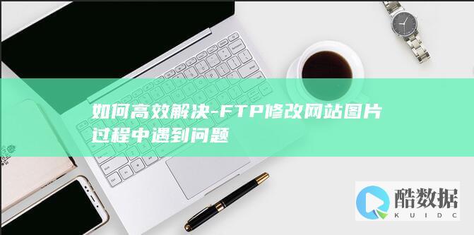 如何高效解决-FTP修改网站图片过程中遇到问题