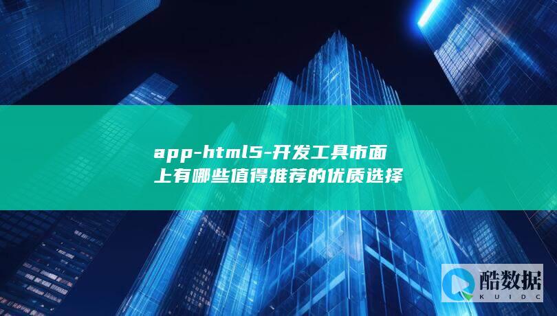 app-html5-开发工具市面上有哪些值得推荐的优质选择