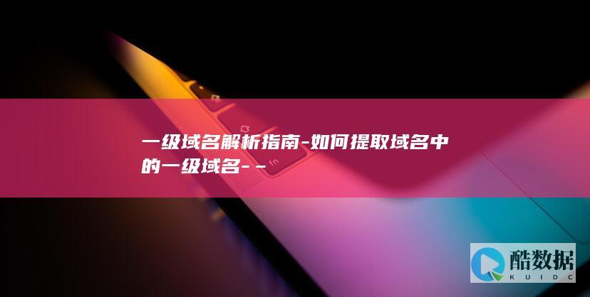 一级域名解析指南-如何提取域名中的一级域名-–
