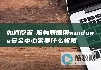 如何配置-服务器调用windows安全中心需要什么权限