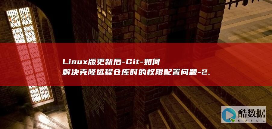Linux版更新后-Git-如何解决克隆远程仓库时的权限配置问题-2.90