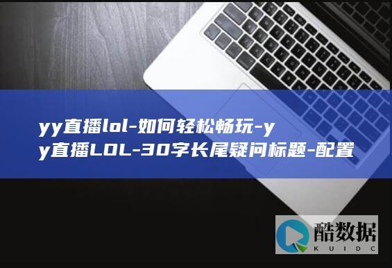 yy直播lol-如何轻松畅玩-yy直播LOL-30字长尾疑问标题-配置要求高吗-配置标准揭秘