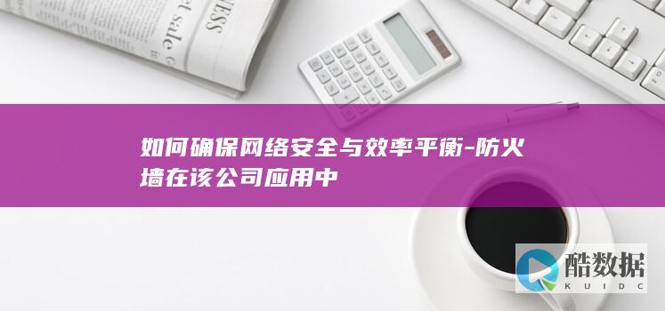 如何确保网络安全与效率平衡-防火墙在该公司应用中