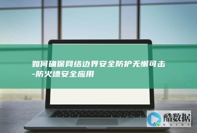 如何确保网络边界安全防护无懈可击-防火墙安全应用