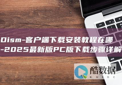 Dism-客户端下载安装教程在哪-2025最新版PC版下载步骤详解