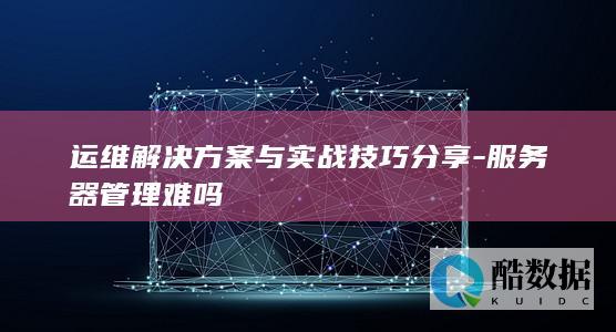 运维解决方案与实战技巧分享-服务器管理难吗