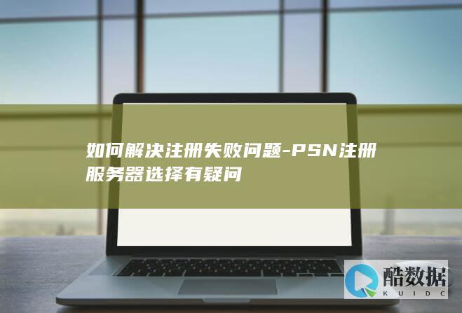 如何解决注册失败问题-PSN注册服务器选择有疑问