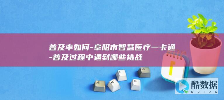 普及率如何-阜阳市智慧医疗一卡通-普及过程中遇到哪些挑战