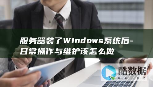 服务器装了Windows系统后-日常操作与维护该怎么做