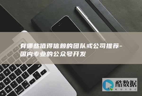 有哪些值得信赖的团队或公司推荐-国内专业的公众号开发